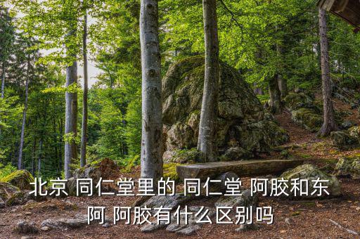 北京 同仁堂里的 同仁堂 阿膠和東阿 阿膠有什么區別嗎