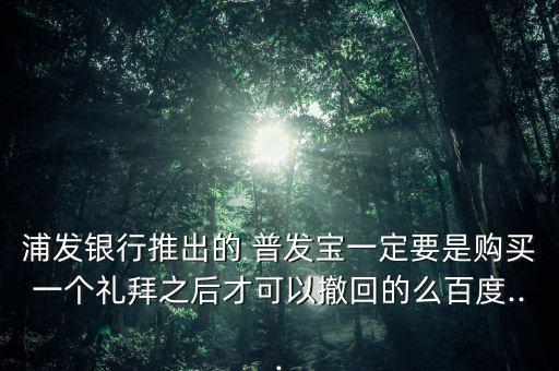 浦發銀行推出的 普發寶一定要是購買一個禮拜之后才可以撤回的么百度...