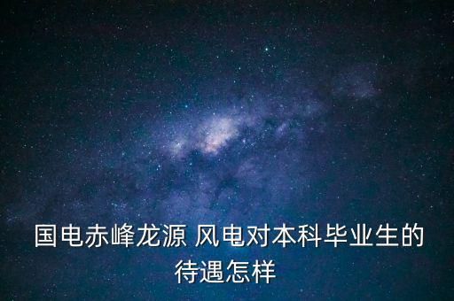  國電赤峰龍源 風電對本科畢業生的待遇怎樣