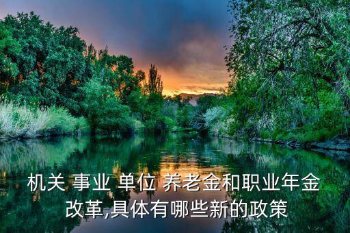 機關 事業 單位 養老金和職業年金 改革,具體有哪些新的政策