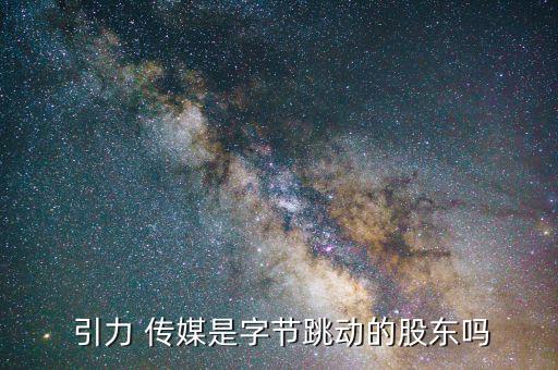  引力 傳媒是字節跳動的股東嗎