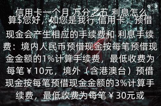  信用卡一個月 萬分之五 利息怎么算$您好，如您是我行 信用卡，預借現金會產生相應的手續費和 利息手續費：境內人民幣預借現金按每筆預借現金金額的1%計算手續費，最低收費為每筆￥10元，境外（含港澳臺）預借現金按每筆預借現金金額的3%計算手續費，最低收費為每筆￥30元或