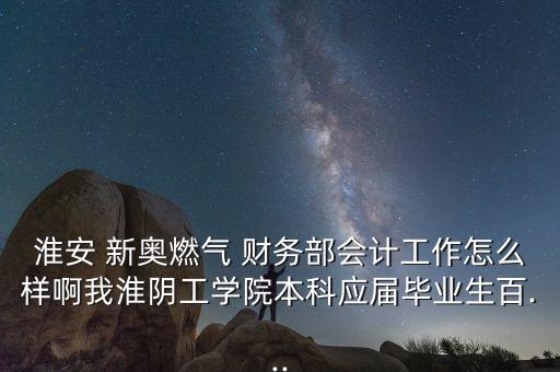 淮安 新奧燃氣 財務部會計工作怎么樣啊我淮陰工學院本科應屆畢業生百...
