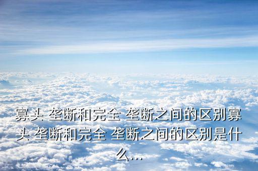 寡頭 壟斷和完全 壟斷之間的區別寡頭 壟斷和完全 壟斷之間的區別是什么...