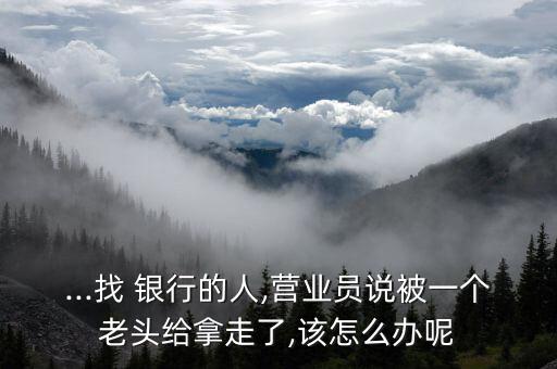 ...找 銀行的人,營業員說被一個老頭給拿走了,該怎么辦呢