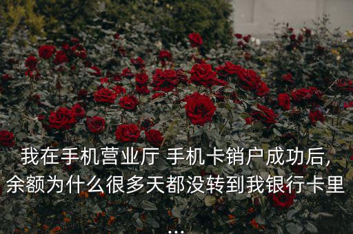 我在手機營業廳 手機卡銷戶成功后,余額為什么很多天都沒轉到我銀行卡里...