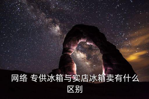  網絡 專供冰箱與實店冰箱賣有什么區別