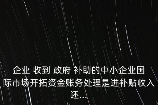 企業 收到 政府 補助的中小企業國際市場開拓資金賬務處理是進補貼收入還...