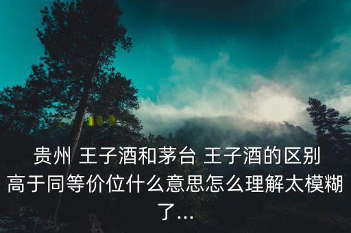  貴州 王子酒和茅臺 王子酒的區別高于同等價位什么意思怎么理解太模糊了...