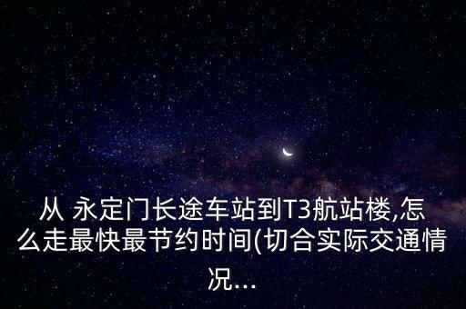 從 永定門長途車站到T3航站樓,怎么走最快最節約時間(切合實際交通情況...