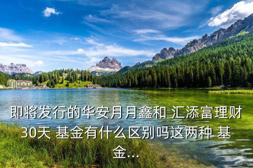 即將發行的華安月月鑫和 匯添富理財30天 基金有什么區別嗎這兩種 基金...