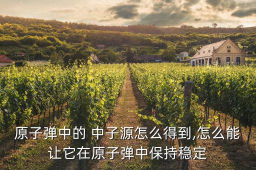 原子彈中的 中子源怎么得到,怎么能讓它在原子彈中保持穩定