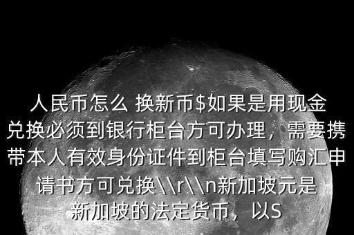  人民幣怎么 換新幣$如果是用現金兌換必須到銀行柜臺方可辦理，需要攜帶本人有效身份證件到柜臺填寫購匯申請書方可兌換\\r\\n新加坡元是新加坡的法定貨幣，以S