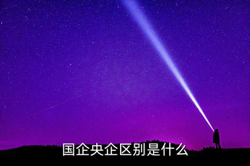 國企央企有什么區別，國企和央企的區別