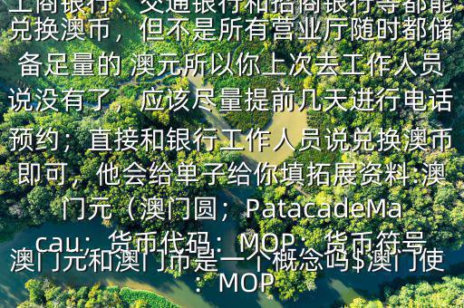 澳門元和澳門幣是一個概念嗎$澳門使用的是澳幣，也叫澳門元;中國銀行、工商銀行、交通銀行和招商銀行等都能兌換澳幣，但不是所有營業廳隨時都儲備足量的 澳元所以你上次去工作人員說沒有了，應該盡量提前幾天進行電話預約；直接和銀行工作人員說兌換澳幣即可，他會給單子給你填拓展資料:澳門元（澳門圓；PatacadeMacau；貨幣代碼：MOP；貨幣符號：MOP