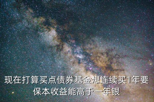 現在打算買點債券基金想連續買1年要保本收益能高于一年銀