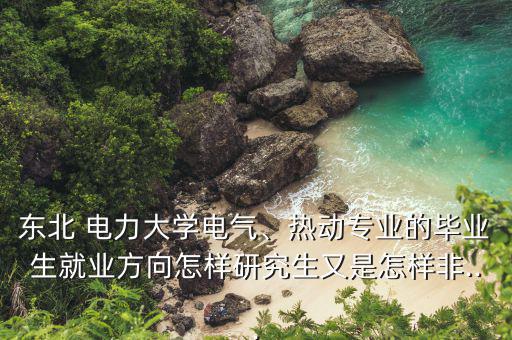 東北 電力大學電氣、熱動專業的畢業生就業方向怎樣研究生又是怎樣非...