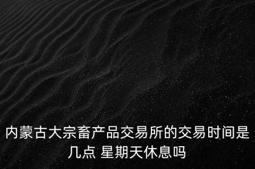 伊利為什么要出售牧業，內蒙古大宗畜產品交易所的交易時間是幾點 星期天休息嗎