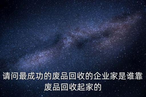 請問最成功的廢品回收的企業家是誰靠廢品回收起家的