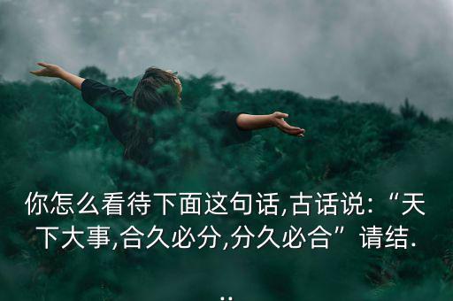 你怎么看待下面這句話,古話說:“天下大事,合久必分,分久必合”請結...
