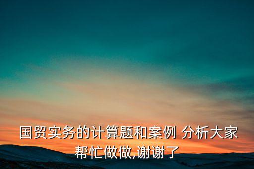  國貿實務的計算題和案例 分析大家幫忙做做,謝謝了