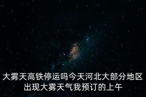 大霧天高鐵停運嗎今天河北大部分地區出現大霧天氣我預訂的上午