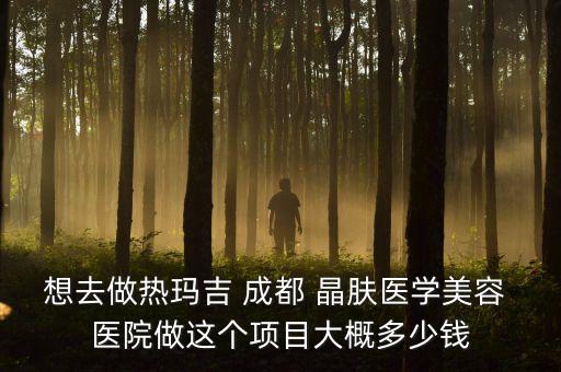 想去做熱瑪吉 成都 晶膚醫學美容 醫院做這個項目大概多少錢