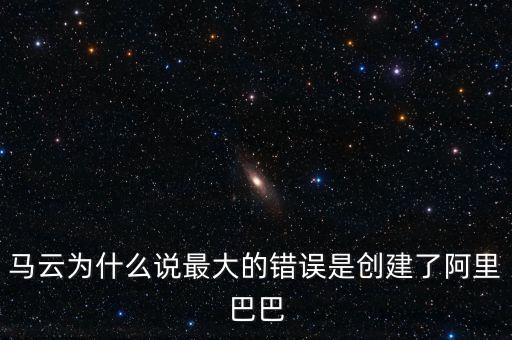 馬云為什么說最大的錯誤是創建了阿里巴巴