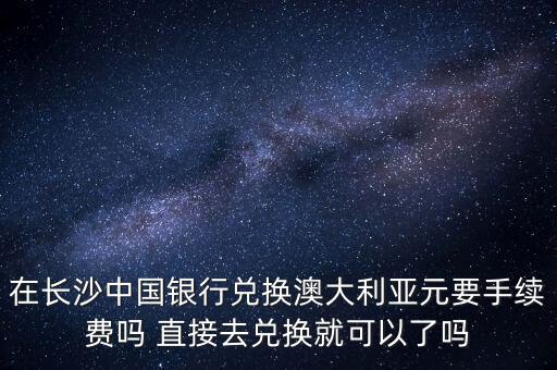 在長沙中國銀行兌換澳大利亞元要手續費嗎 直接去兌換就可以了嗎