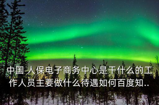 中國 人保電子商務中心是干什么的工作人員主要做什么待遇如何百度知...