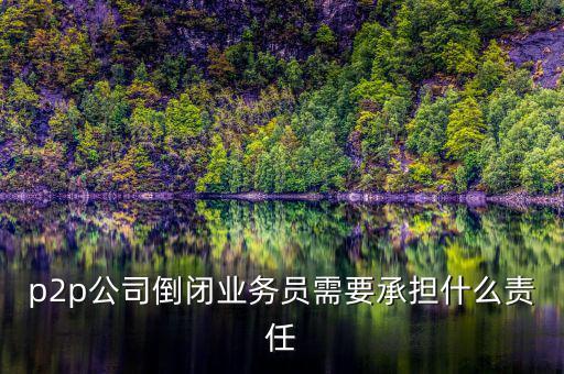 p2p公司倒閉信貸總監付什么責任，p2p公司倒閉業務員需要承擔什么責任
