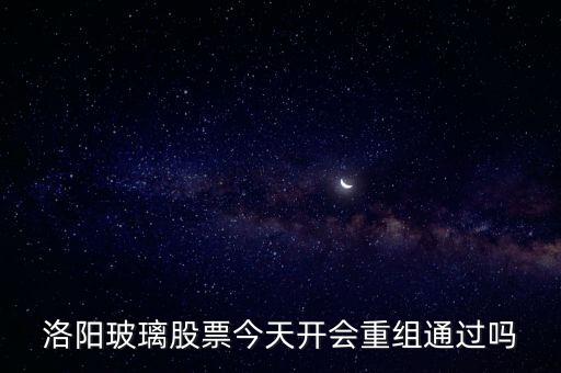 洛陽玻璃什么時(shí)候重組，洛陽玻璃股票今天開會重組通過嗎