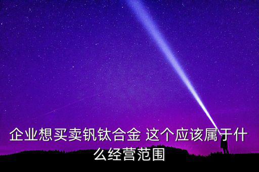 企業想買賣釩鈦合金 這個應該屬于什么經營范圍