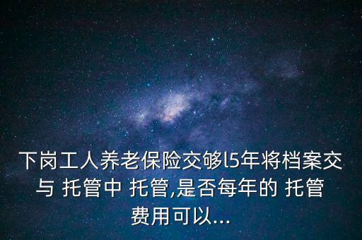 下崗工人養老保險交夠l5年將檔案交與 托管中 托管,是否每年的 托管費用可以...