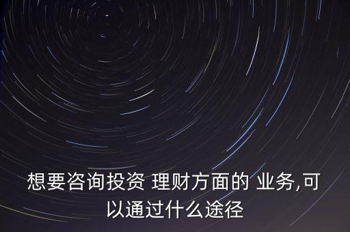 想要咨詢投資 理財方面的 業務,可以通過什么途徑