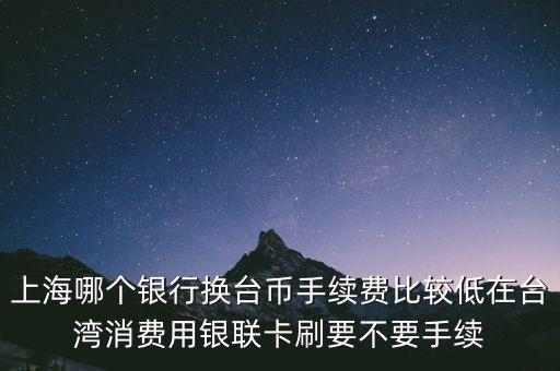上海哪個銀行換臺幣手續費比較低在臺灣消費用銀聯卡刷要不要手續