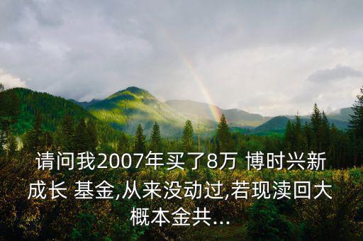 請問我2007年買了8萬 博時興新成長 基金,從來沒動過,若現瀆回大概本金共...