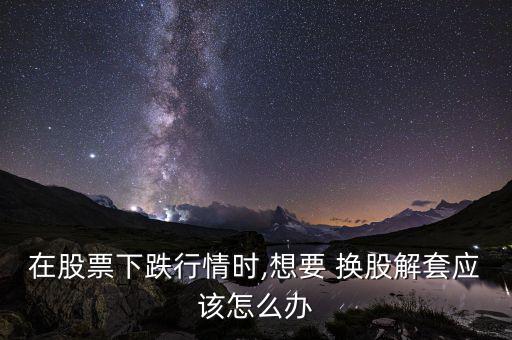 在股票下跌行情時,想要 換股解套應該怎么辦