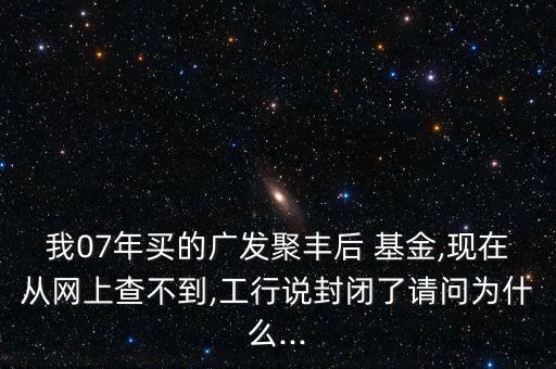我07年買的廣發聚豐后 基金,現在從網上查不到,工行說封閉了請問為什么...