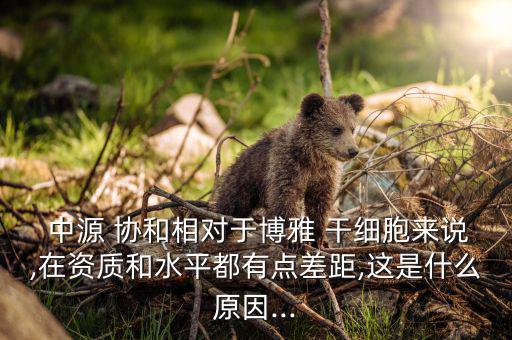  中源 協和相對于博雅 干細胞來說,在資質和水平都有點差距,這是什么原因...