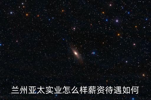蘭州亞太實業怎么樣薪資待遇如何
