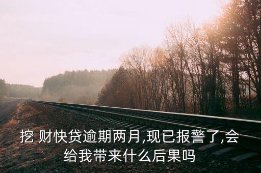 挖 財快貸逾期兩月,現已報警了,會給我帶來什么后果嗎