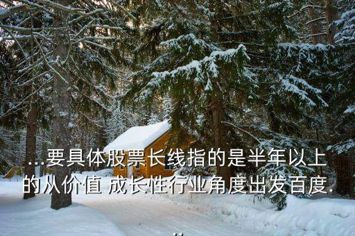 ...要具體股票長線指的是半年以上的從價值 成長性行業角度出發百度...