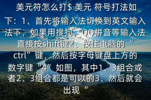  美元符怎么打$ 美元 符號(hào)打法如下：1、首先將輸入法切換到英文輸入法下，如果用搜狗，QQ拼音等輸入法直接按shift鍵2、按住電腦的“ctrl”鍵，然后按字母鍵盤上方的數(shù)字鍵“4”如圖，其中1、3組合或者2、3組合都是可以的3、然后就會(huì)出現(xiàn)“