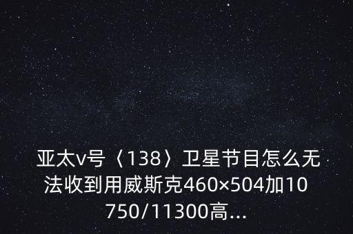  亞太v號〈138〉衛星節目怎么無法收到用威斯克460×504加10750/11300高...