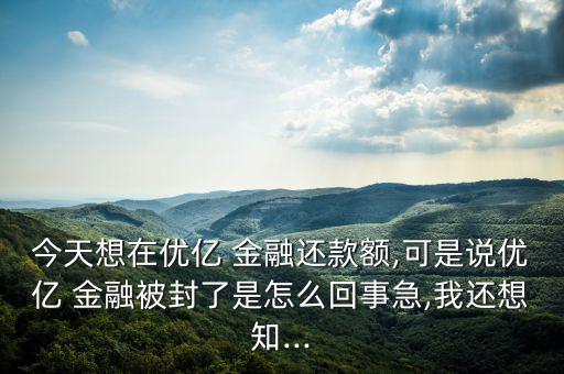 今天想在優億 金融還款額,可是說優億 金融被封了是怎么回事急,我還想知...