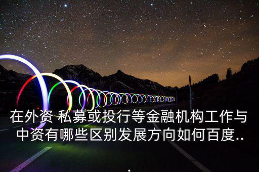 在外資 私募或投行等金融機構工作與中資有哪些區別發展方向如何百度...