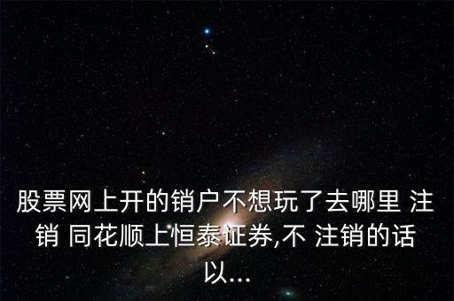 股票網上開的銷戶不想玩了去哪里 注銷 同花順上恒泰證券,不 注銷的話以...