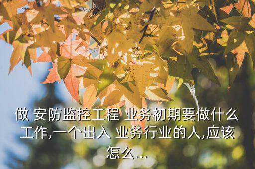 做 安防監控工程 業務初期要做什么工作,一個出入 業務行業的人,應該怎么...