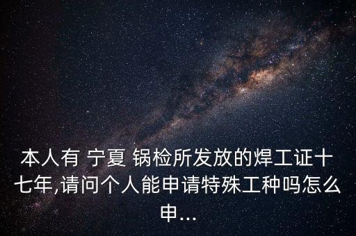 本人有 寧夏 鍋檢所發放的焊工證十七年,請問個人能申請特殊工種嗎怎么申...